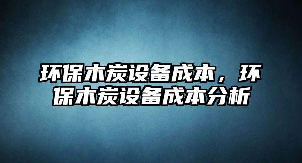 環(huán)保木炭設(shè)備成本，環(huán)保木炭設(shè)備成本分析