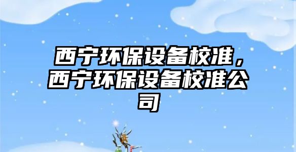 西寧環(huán)保設(shè)備校準(zhǔn)，西寧環(huán)保設(shè)備校準(zhǔn)公司
