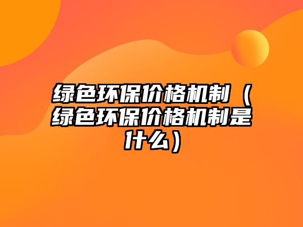 綠色環(huán)保價(jià)格機(jī)制（綠色環(huán)保價(jià)格機(jī)制是什么）