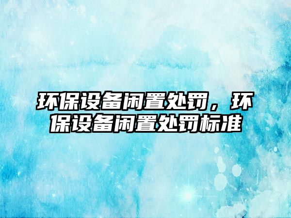 環(huán)保設(shè)備閑置處罰，環(huán)保設(shè)備閑置處罰標(biāo)準(zhǔn)