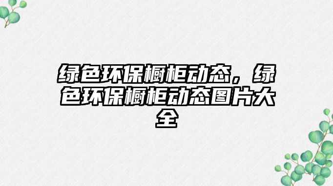 綠色環(huán)保櫥柜動態(tài)，綠色環(huán)保櫥柜動態(tài)圖片大全