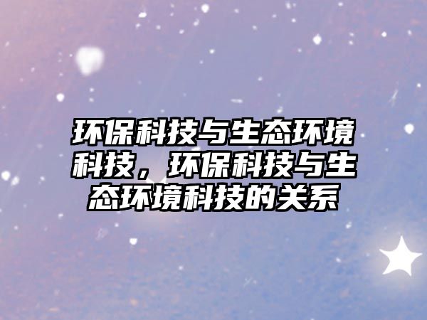 環(huán)?？萍寂c生態(tài)環(huán)境科技，環(huán)保科技與生態(tài)環(huán)境科技的關(guān)系