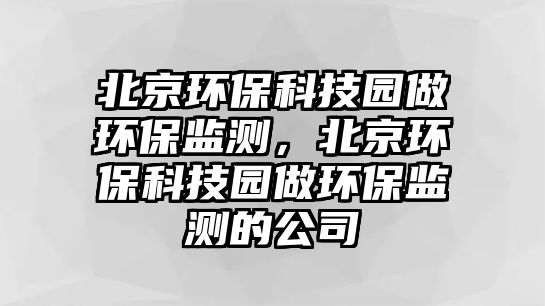北京環(huán)保科技園做環(huán)保監(jiān)測(cè)，北京環(huán)保科技園做環(huán)保監(jiān)測(cè)的公司
