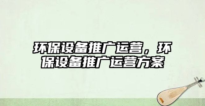 環(huán)保設(shè)備推廣運(yùn)營，環(huán)保設(shè)備推廣運(yùn)營方案