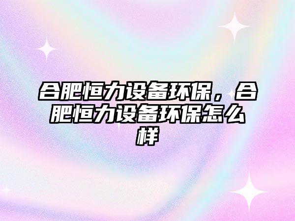 合肥恒力設(shè)備環(huán)保，合肥恒力設(shè)備環(huán)保怎么樣