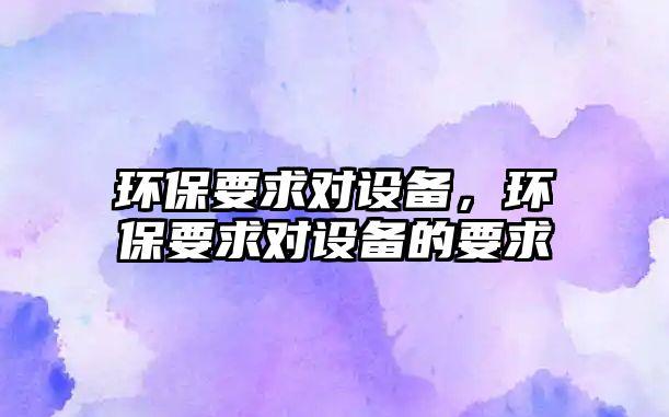 環(huán)保要求對設備，環(huán)保要求對設備的要求