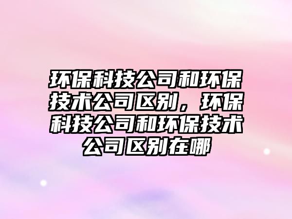環(huán)保科技公司和環(huán)保技術(shù)公司區(qū)別，環(huán)?？萍脊竞铜h(huán)保技術(shù)公司區(qū)別在哪
