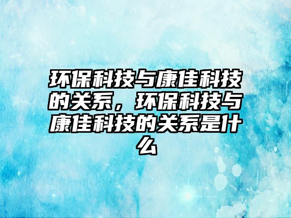 環(huán)?？萍寂c康佳科技的關(guān)系，環(huán)?？萍寂c康佳科技的關(guān)系是什么