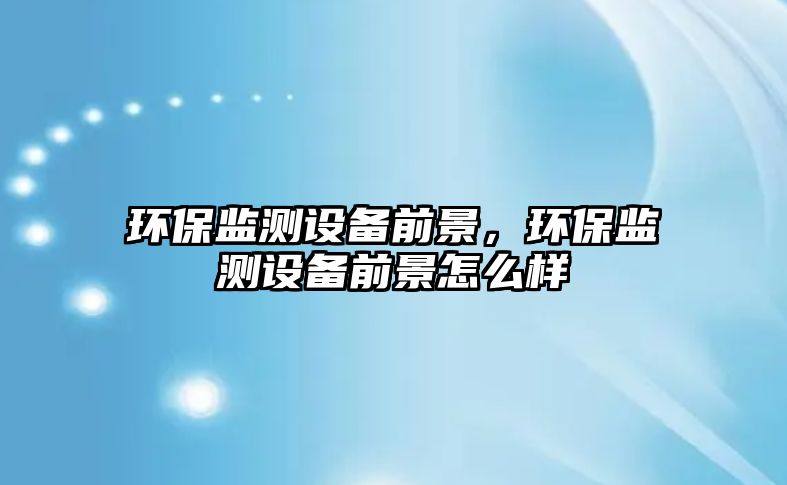 環(huán)保監(jiān)測設備前景，環(huán)保監(jiān)測設備前景怎么樣