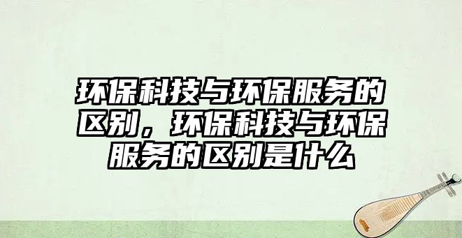 環(huán)保科技與環(huán)保服務(wù)的區(qū)別，環(huán)?？萍寂c環(huán)保服務(wù)的區(qū)別是什么