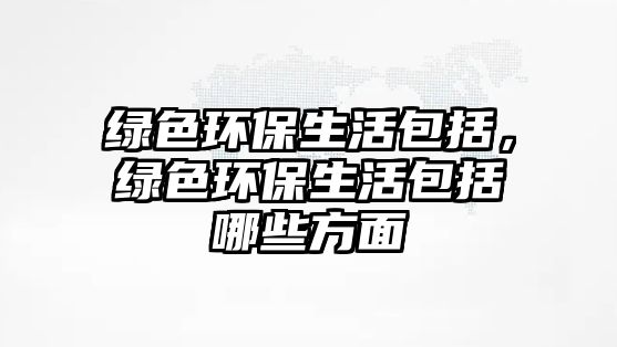 綠色環(huán)保生活包括，綠色環(huán)保生活包括哪些方面