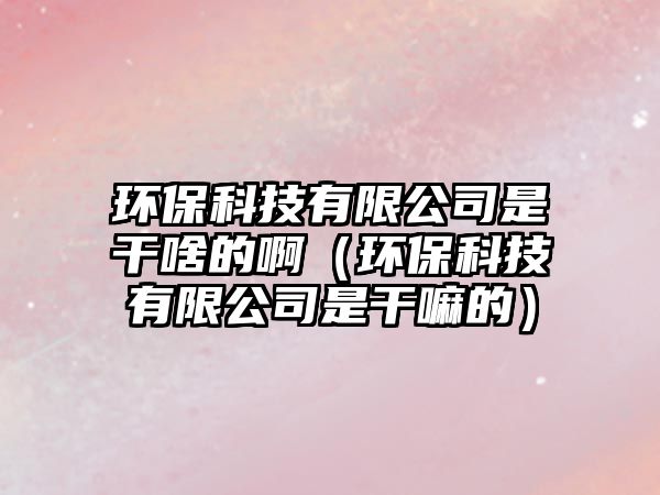 環(huán)保科技有限公司是干啥的?。ōh(huán)?？萍加邢薰臼歉陕锏模? class=