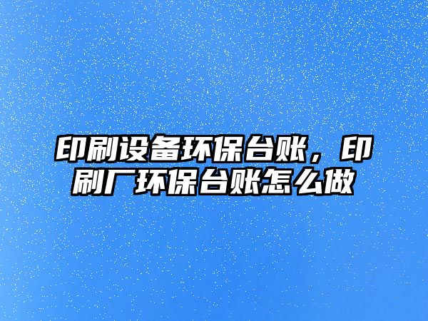 印刷設備環(huán)保臺賬，印刷廠環(huán)保臺賬怎么做