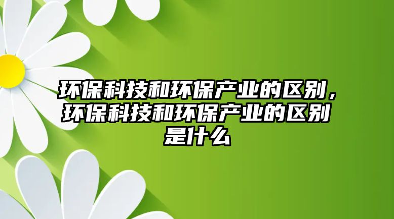 環(huán)保科技和環(huán)保產(chǎn)業(yè)的區(qū)別，環(huán)?？萍己铜h(huán)保產(chǎn)業(yè)的區(qū)別是什么