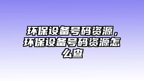 環(huán)保設(shè)備號碼資源，環(huán)保設(shè)備號碼資源怎么查