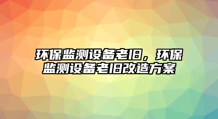 環(huán)保監(jiān)測設備老舊，環(huán)保監(jiān)測設備老舊改造方案