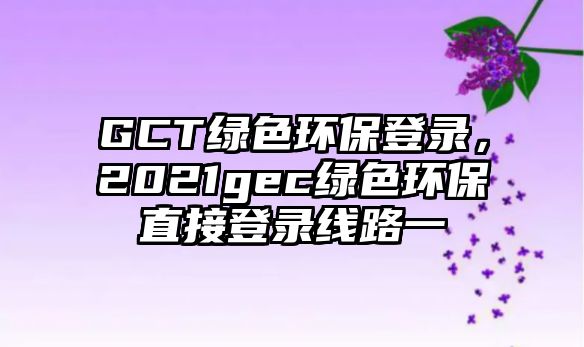 GCT綠色環(huán)保登錄，2021gec綠色環(huán)保直接登錄線路一