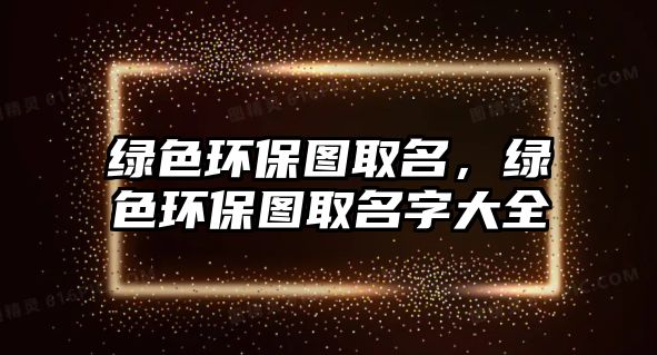 綠色環(huán)保圖取名，綠色環(huán)保圖取名字大全