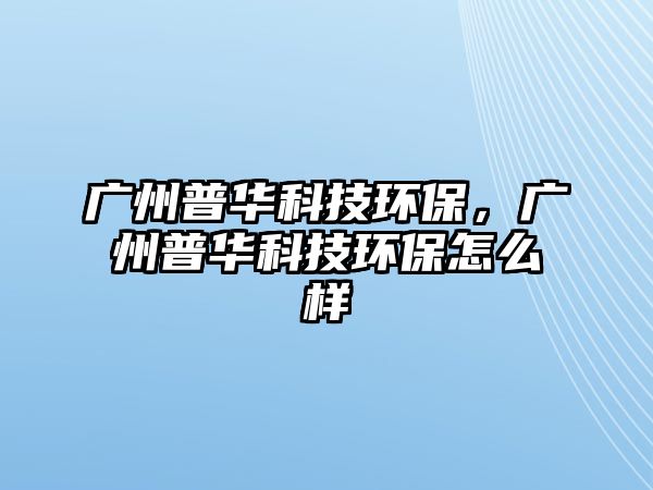 廣州普華科技環(huán)保，廣州普華科技環(huán)保怎么樣