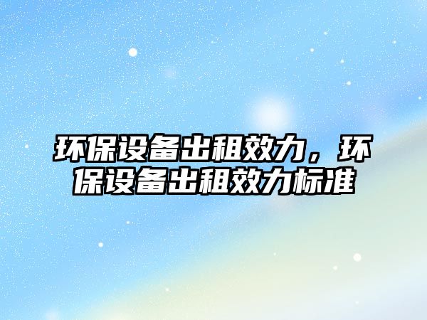 環(huán)保設(shè)備出租效力，環(huán)保設(shè)備出租效力標(biāo)準(zhǔn)