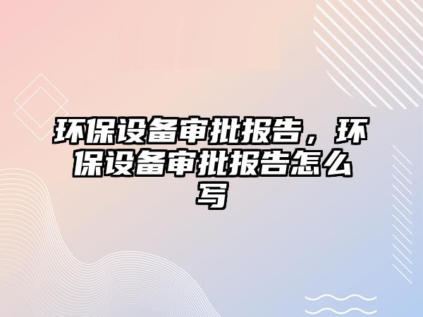 環(huán)保設(shè)備審批報告，環(huán)保設(shè)備審批報告怎么寫