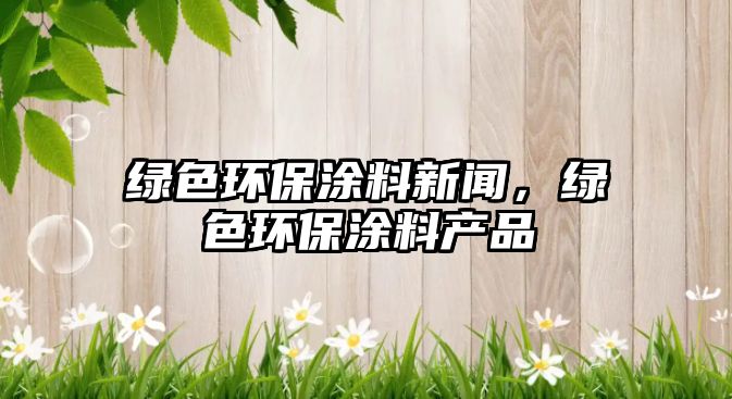 綠色環(huán)保涂料新聞，綠色環(huán)保涂料產(chǎn)品