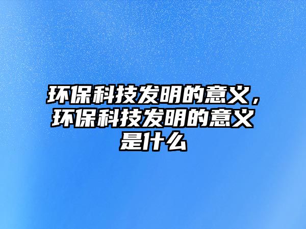環(huán)?？萍及l(fā)明的意義，環(huán)?？萍及l(fā)明的意義是什么