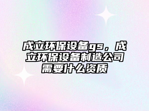 成立環(huán)保設(shè)備gs，成立環(huán)保設(shè)備制造公司需要什么資質(zhì)