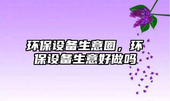環(huán)保設備生意圈，環(huán)保設備生意好做嗎