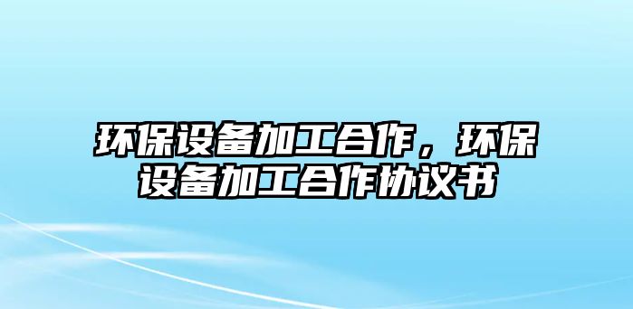 環(huán)保設(shè)備加工合作，環(huán)保設(shè)備加工合作協(xié)議書
