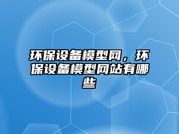 環(huán)保設(shè)備模型網(wǎng)，環(huán)保設(shè)備模型網(wǎng)站有哪些